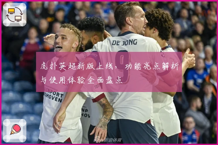 虎扑英超新版上线，功能亮点解析与使用体验全面盘点