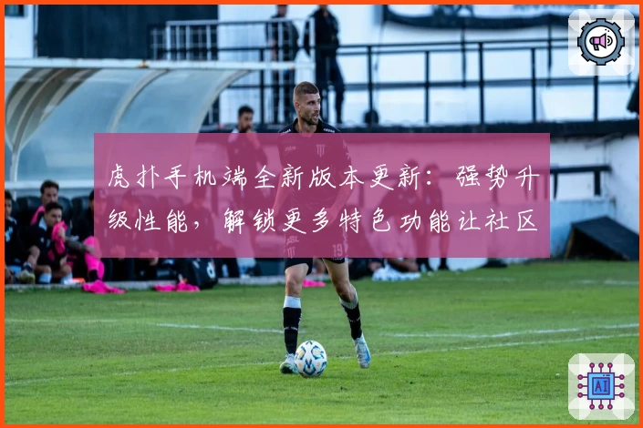 虎扑手机端全新版本更新：强势升级性能，解锁更多特色功能让社区互动更畅快