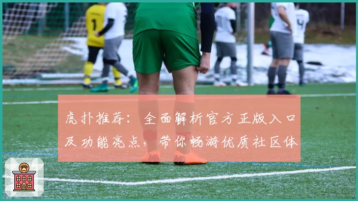 虎扑推荐:全面解析官方正版入口及功能亮点,带你畅游优质社区体验