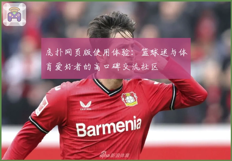 虎扑网页版使用体验：篮球迷与体育爱好者的高口碑交流社区