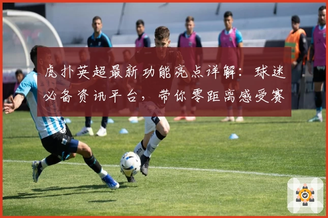 虎扑英超最新功能亮点详解：球迷必备资讯平台，带你零距离感受赛场激情