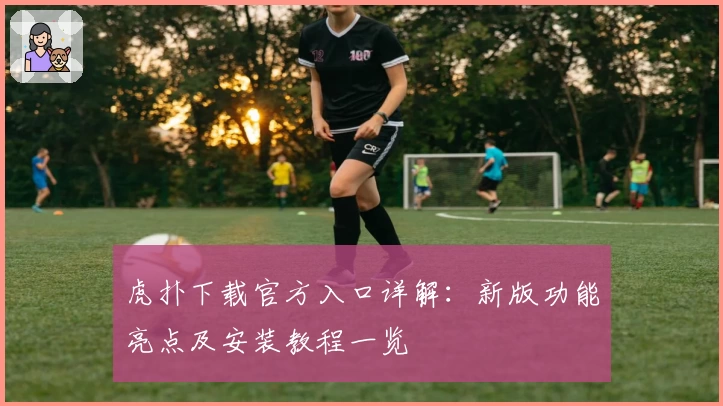 虎扑下载官方入口详解：新版功能亮点及安装教程一览