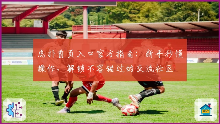 虎扑首页入口官方指南：新手秒懂操作，解锁不容错过的交流社区