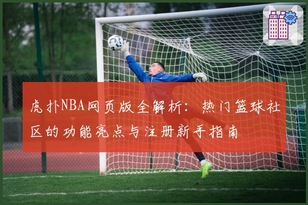 虎扑NBA网页版全解析：热门篮球社区的功能亮点与注册新手指南