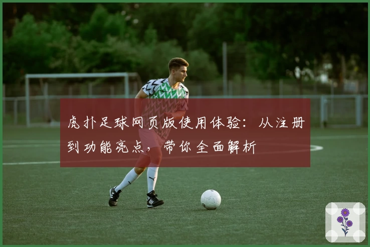虎扑足球网页版使用体验：从注册到功能亮点，带你全面解析