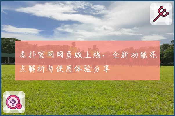 虎扑官网网页版上线，全新功能亮点解析与使用体验分享