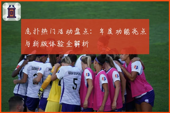 虎扑热门活动盘点：年度功能亮点与新版体验全解析