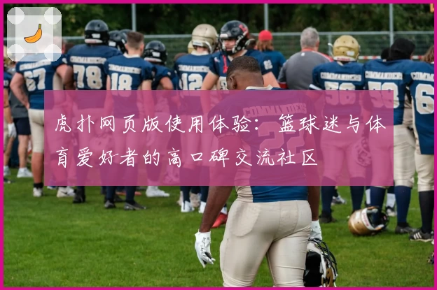 虎扑网页版使用体验：篮球迷与体育爱好者的高口碑交流社区