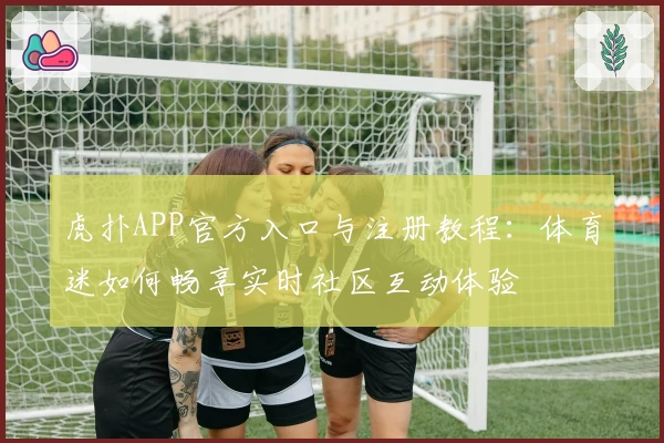 虎扑APP官方入口与注册教程：体育迷如何畅享实时社区互动体验