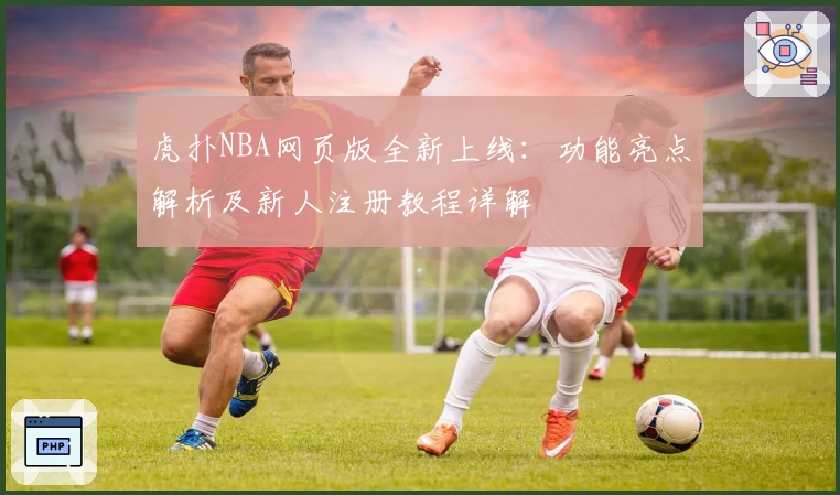 虎扑NBA网页版全新上线：功能亮点解析及新人注册教程详解