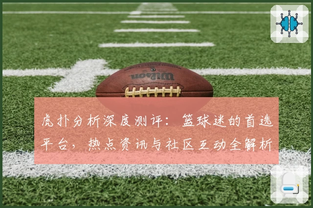 虎扑分析深度测评：篮球迷的首选平台，热点资讯与社区互动全解析