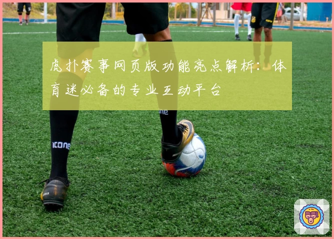 虎扑赛事网页版功能亮点解析：体育迷必备的专业互动平台