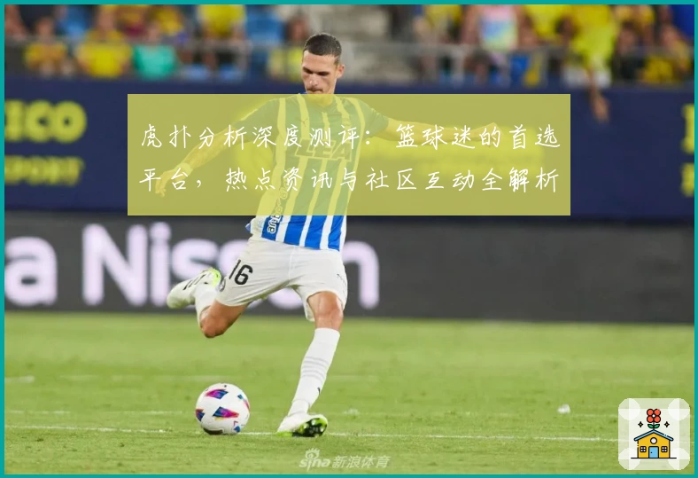 虎扑分析深度测评：篮球迷的首选平台，热点资讯与社区互动全解析