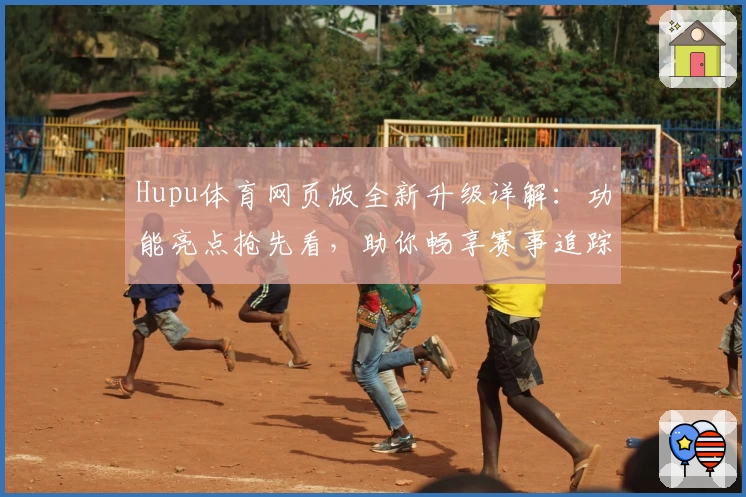 Hupu体育网页版全新升级详解：功能亮点抢先看，助你畅享赛事追踪新体验