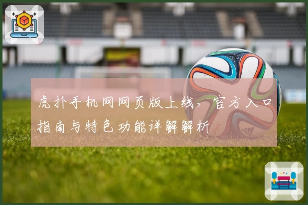 虎扑手机网网页版上线,官方入口指南与特色功能详解解析