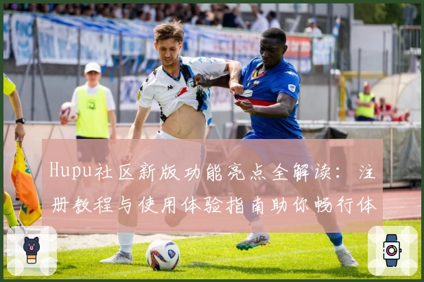 Hupu社区新版功能亮点全解读:注册教程与使用体验指南助你畅行体育论坛