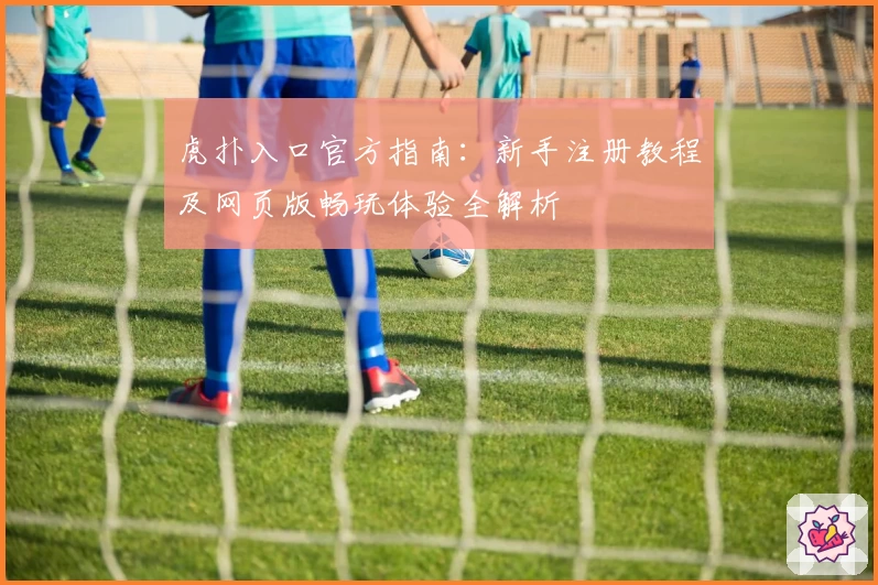 虎扑入口官方指南:新手注册教程及网页版畅玩体验全解析