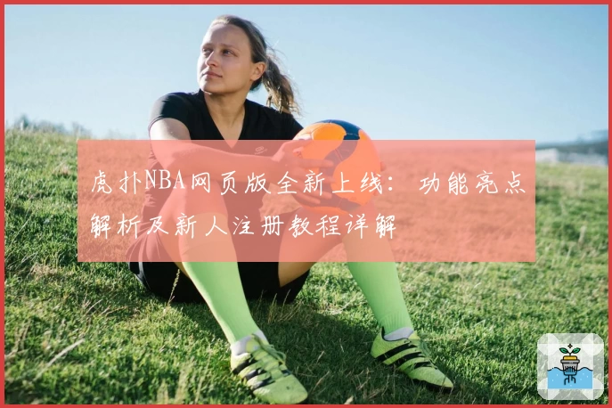虎扑NBA网页版全新上线:功能亮点解析及新人注册教程详解