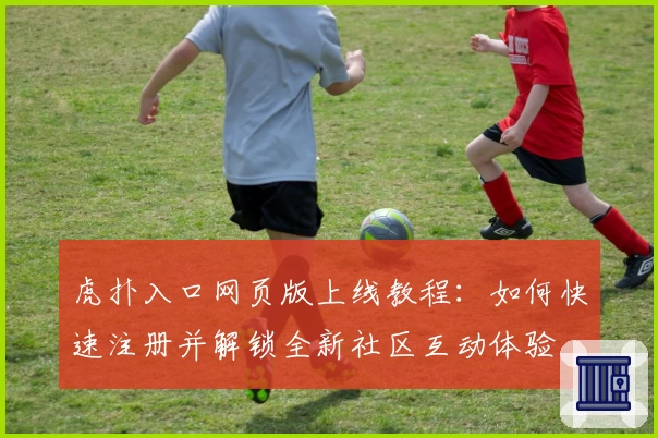 虎扑入口网页版上线教程：如何快速注册并解锁全新社区互动体验