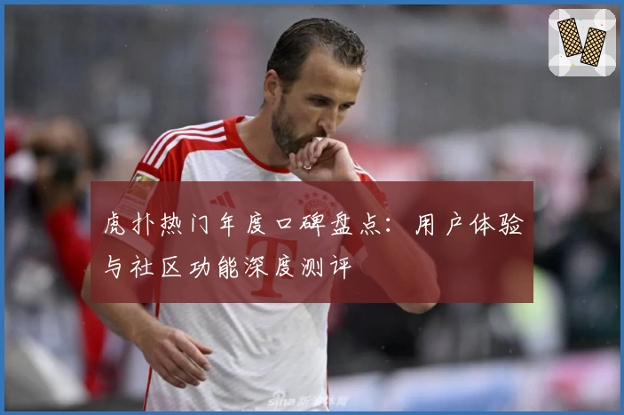 虎扑热门年度口碑盘点：用户体验与社区功能深度测评