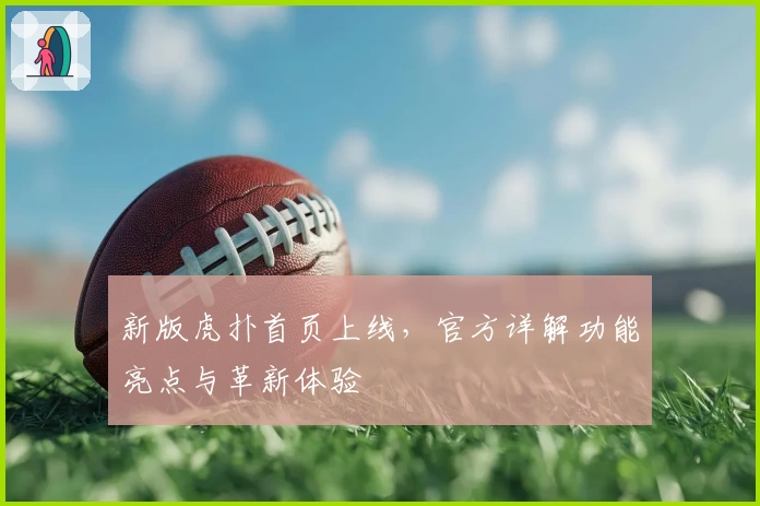 新版虎扑首页上线，官方详解功能亮点与革新体验