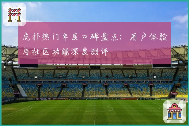 虎扑热门年度口碑盘点：用户体验与社区功能深度测评