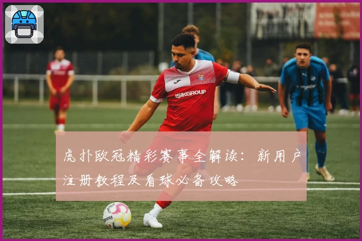 虎扑欧冠精彩赛事全解读：新用户注册教程及看球必备攻略